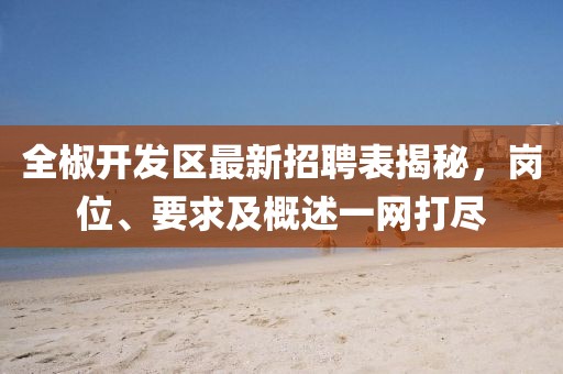 全椒開發(fā)區(qū)最新招聘表揭秘，崗位、要求及概述一網(wǎng)打盡