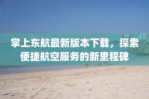掌上東航最新版本下載，探索便捷航空服務(wù)的新里程碑