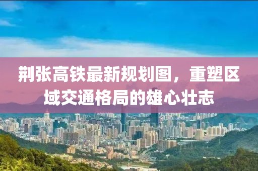 荊張高鐵最新規(guī)劃圖，重塑區(qū)域交通格局的雄心壯志