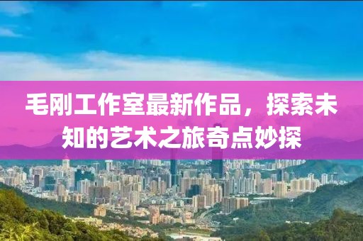 毛剛工作室最新作品，探索未知的藝術(shù)之旅奇點妙探