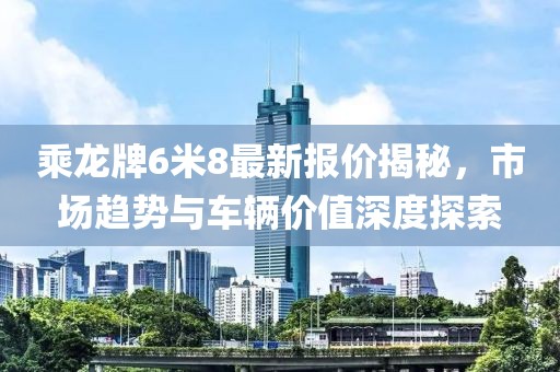 乘龍牌6米8最新報價揭秘，市場趨勢與車輛價值深度探索
