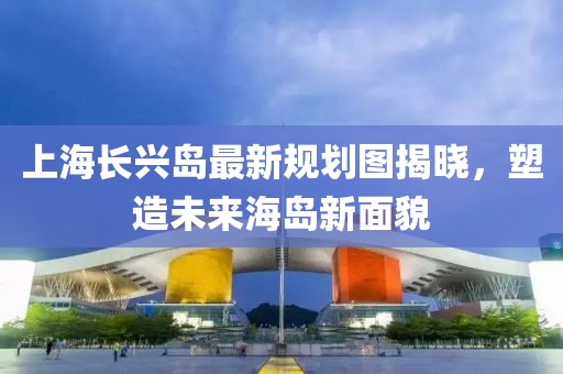 上海長興島最新規(guī)劃圖揭曉，塑造未來海島新面貌