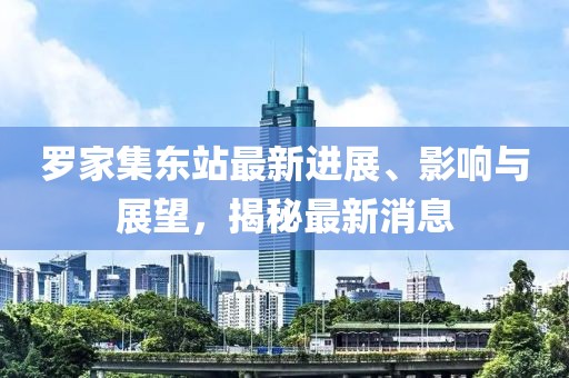 羅家集東站最新進(jìn)展、影響與展望，揭秘最新消息