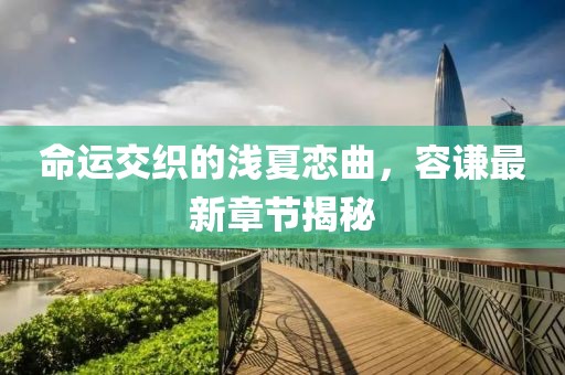 命運交織的淺夏戀曲，容謙最新章節(jié)揭秘