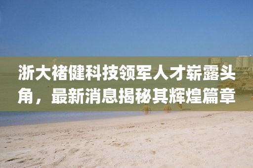 浙大褚健科技領(lǐng)軍人才嶄露頭角，最新消息揭秘其輝煌篇章
