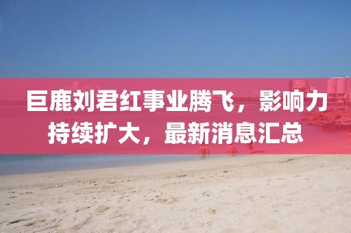 巨鹿劉君紅事業(yè)騰飛，影響力持續(xù)擴(kuò)大，最新消息匯總