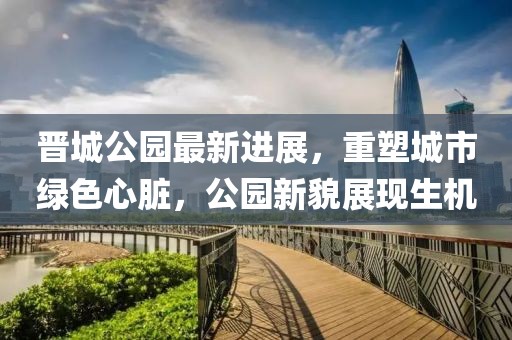 晉城公園最新進(jìn)展，重塑城市綠色心臟，公園新貌展現(xiàn)生機(jī)