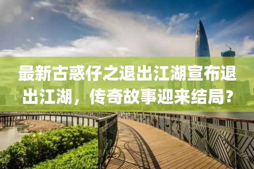 最新古惑仔之退出江湖宣布退出江湖，傳奇故事迎來結(jié)局？