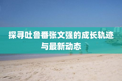 探尋吐魯番張文強(qiáng)的成長(zhǎng)軌跡與最新動(dòng)態(tài)