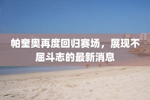 帕奎奧再度回歸賽場(chǎng)，展現(xiàn)不屈斗志的最新消息