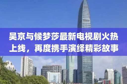 吳京與候夢莎最新電視劇火熱上線，再度攜手演繹精彩故事