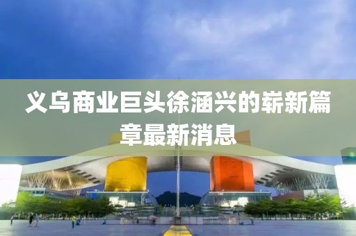義烏商業(yè)巨頭徐涵興的嶄新篇章最新消息