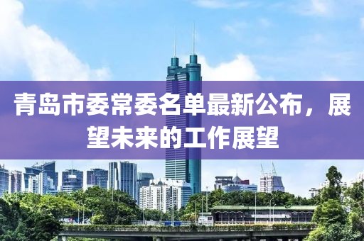 青島市委常委名單最新公布，展望未來(lái)的工作展望