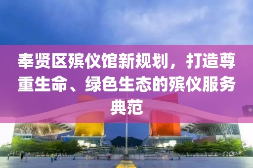 奉賢區(qū)殯儀館新規(guī)劃，打造尊重生命、綠色生態(tài)的殯儀服務(wù)典范