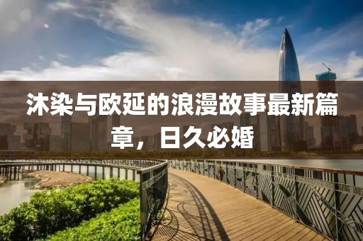 沐染與歐延的浪漫故事最新篇章，日久必婚