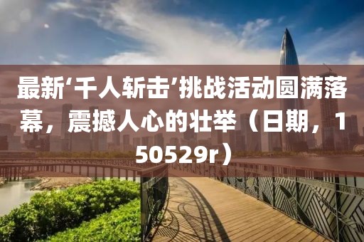 最新‘千人斬擊’挑戰(zhàn)活動圓滿落幕，震撼人心的壯舉（日期，150529r）