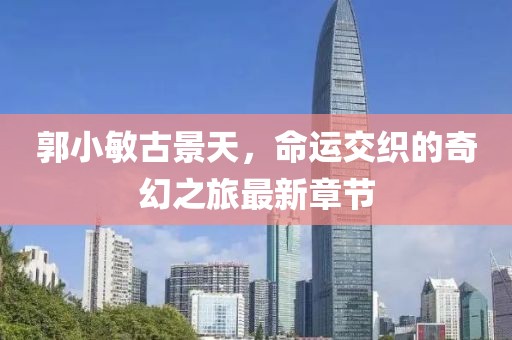 郭小敏古景天，命運(yùn)交織的奇幻之旅最新章節(jié)