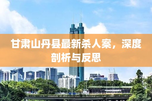 甘肅山丹縣最新殺人案，深度剖析與反思