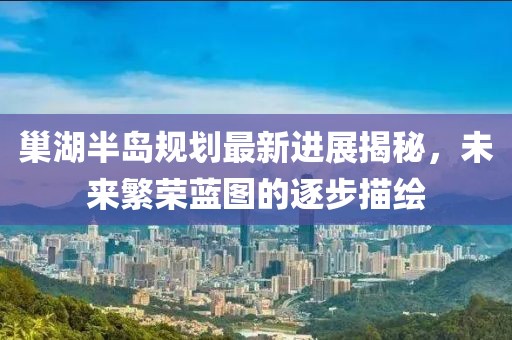 巢湖半島規(guī)劃最新進展揭秘，未來繁榮藍圖的逐步描繪