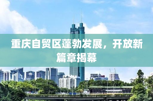 重慶自貿(mào)區(qū)蓬勃發(fā)展，開放新篇章揭幕