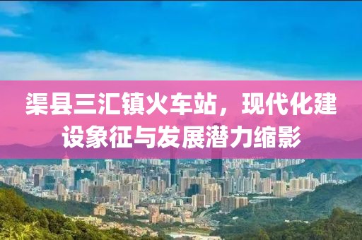 渠縣三匯鎮(zhèn)火車(chē)站，現(xiàn)代化建設(shè)象征與發(fā)展?jié)摿s影