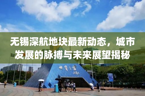 無(wú)錫深航地塊最新動(dòng)態(tài)，城市發(fā)展的脈搏與未來(lái)展望揭秘