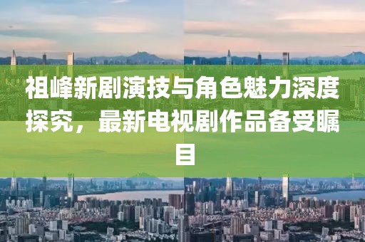 祖峰新劇演技與角色魅力深度探究，最新電視劇作品備受矚目