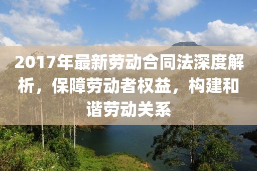 2017年最新勞動(dòng)合同法深度解析，保障勞動(dòng)者權(quán)益，構(gòu)建和諧勞動(dòng)關(guān)系