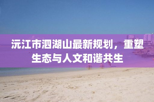 沅江市泗湖山最新規(guī)劃，重塑生態(tài)與人文和諧共生