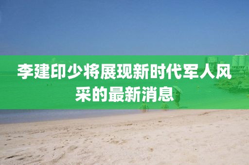 李建印少將展現(xiàn)新時代軍人風采的最新消息