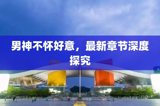 男神不懷好意，最新章節(jié)深度探究