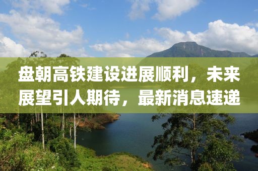 盤朝高鐵建設(shè)進展順利，未來展望引人期待，最新消息速遞
