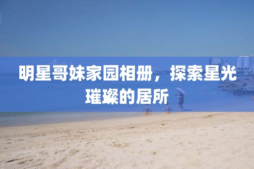 明星哥妹家園相冊(cè)，探索星光璀璨的居所
