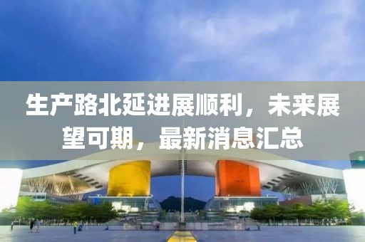 生產(chǎn)路北延進(jìn)展順利，未來展望可期，最新消息匯總