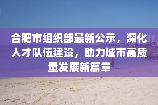 合肥市組織部最新公示，深化人才隊伍建設，助力城市高質量發(fā)展新篇章