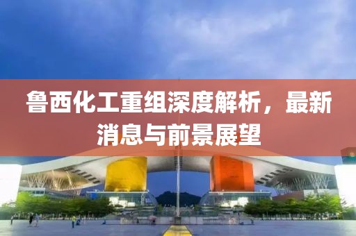 魯西化工重組深度解析，最新消息與前景展望