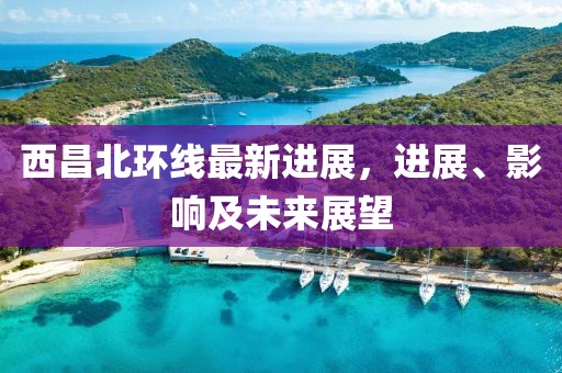 西昌北環(huán)線最新進(jìn)展，進(jìn)展、影響及未來(lái)展望