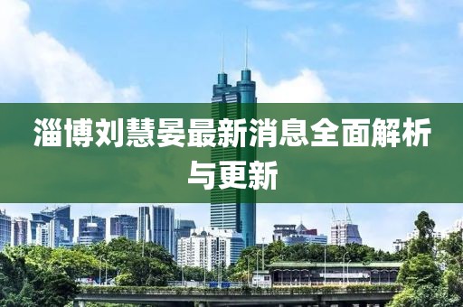 淄博劉慧晏最新消息全面解析與更新