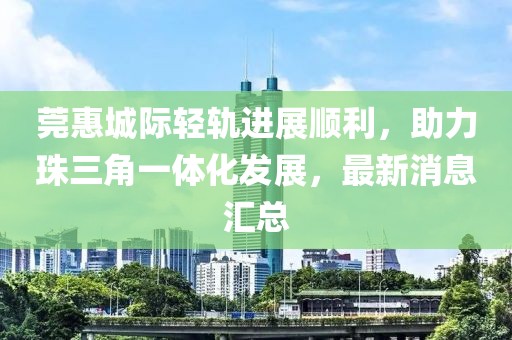 莞惠城際輕軌進(jìn)展順利，助力珠三角一體化發(fā)展，最新消息匯總
