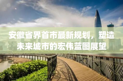 安徽省界首市最新規(guī)劃，塑造未來城市的宏偉藍圖展望