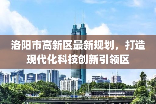 洛陽(yáng)市高新區(qū)最新規(guī)劃，打造現(xiàn)代化科技創(chuàng)新引領(lǐng)區(qū)