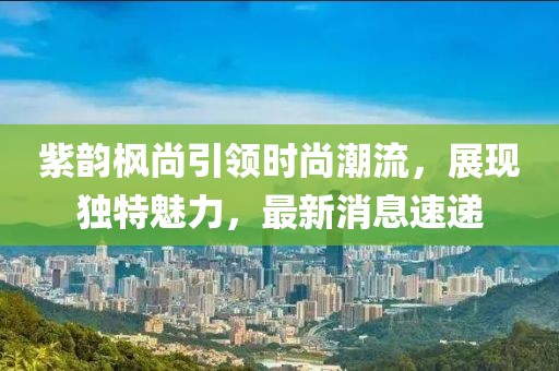 紫韻楓尚引領時尚潮流，展現(xiàn)獨特魅力，最新消息速遞