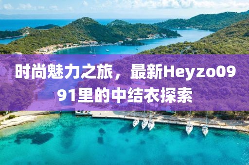 時尚魅力之旅，最新Heyzo0991里的中結(jié)衣探索