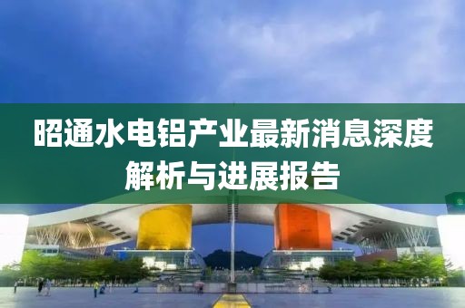 昭通水電鋁產(chǎn)業(yè)最新消息深度解析與進(jìn)展報(bào)告