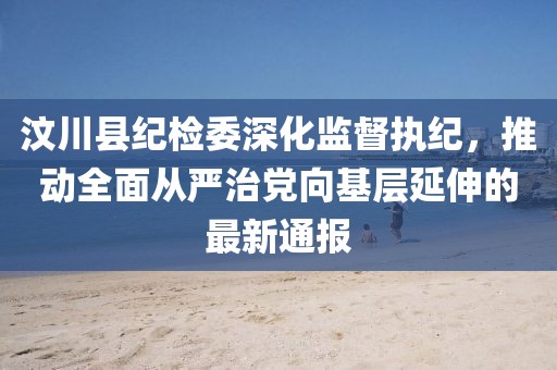 汶川縣紀檢委深化監(jiān)督執(zhí)紀，推動全面從嚴治黨向基層延伸的最新通報