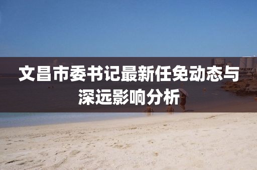 文昌市委書記最新任免動態(tài)與深遠影響分析