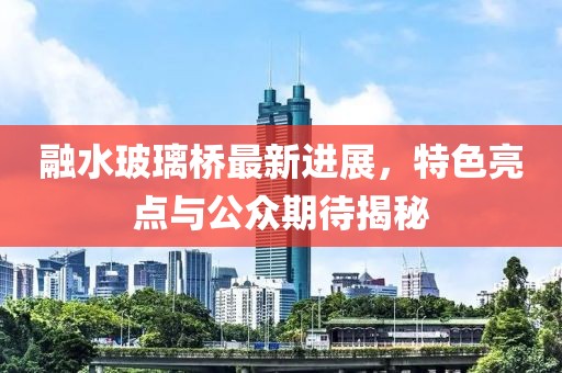 融水玻璃橋最新進展，特色亮點與公眾期待揭秘
