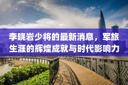 李曉巖少將的最新消息，軍旅生涯的輝煌成就與時(shí)代影響力