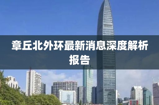 章丘北外環(huán)最新消息深度解析報告