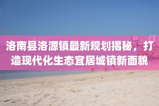 洛南縣洛源鎮(zhèn)最新規(guī)劃揭秘，打造現(xiàn)代化生態(tài)宜居城鎮(zhèn)新面貌